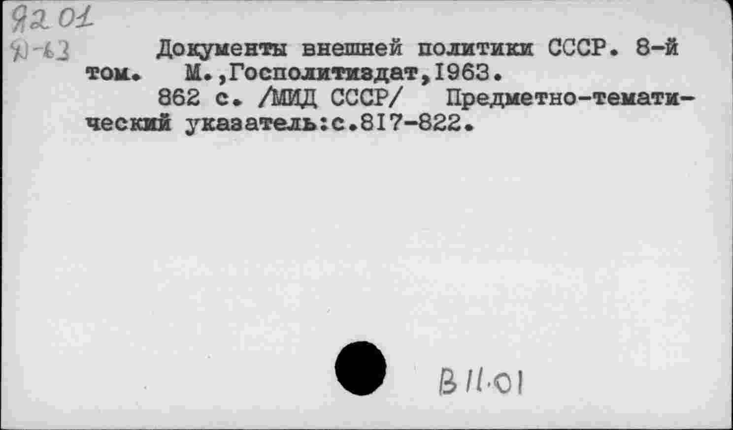 ﻿9л о£
Документы внешней политики СССР. 8-й той. М.,Госполитиздат,1963.
862 с. /МИД СССР/ Предметно-тематический указатель:с.817-822.
В//-О1